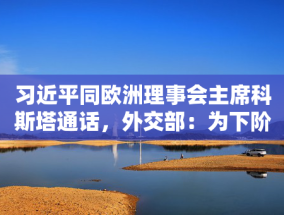 习近平同欧洲理事会主席科斯塔通话，外交部：为下阶段中欧关系发展指明方向，明确重点