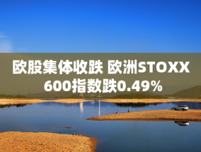 欧股集体收跌 欧洲STOXX 600指数跌0.49%