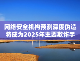 网络安全机构预测深度伪造将成为2025年主要欺诈手段