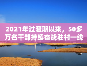 2021年过渡期以来，50多万名干部持续奋战驻村一线