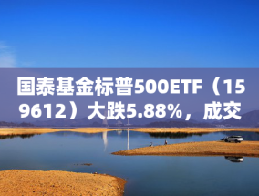 国泰基金标普500ETF（159612）大跌5.88%，成交额3.18亿元换手率54%，溢价率达13.21%