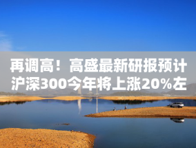 再调高！高盛最新研报预计沪深300今年将上涨20%左右