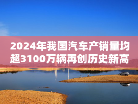 2024年我国汽车产销量均超3100万辆再创历史新高