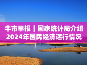 牛市早报｜国家统计局介绍2024年国民经济运行情况，全年GDP将公布