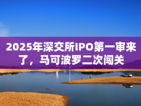 2025年深交所IPO第一审来了，马可波罗二次闯关