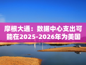 摩根大通：数据中心支出可能在2025-2026年为美国经济增长贡献10-20个基点