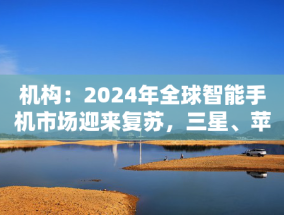 机构：2024年全球智能手机市场迎来复苏，三星、苹果位居前二