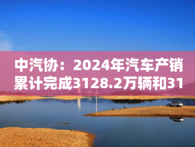 中汽协：2024年汽车产销累计完成3128.2万辆和3143.6万辆，同比分别增长3.7%和4.5%