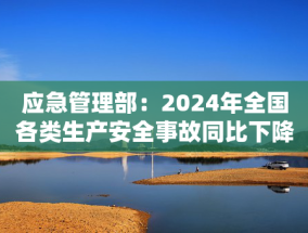 应急管理部：2024年全国各类生产安全事故同比下降11%