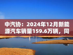 中汽协：2024年12月新能源汽车销量159.6万辆，同比增长34%