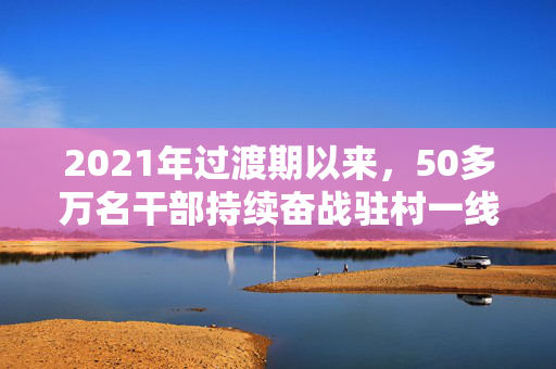 2021年过渡期以来，50多万名干部持续奋战驻村一线