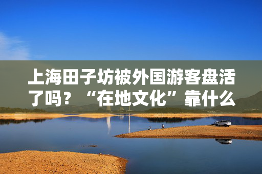 上海田子坊被外国游客盘活了吗？“在地文化”靠什么吸引游客？