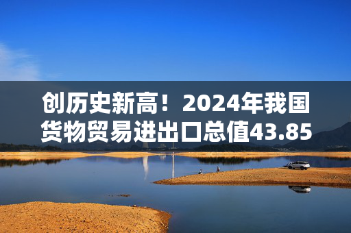 创历史新高！2024年我国货物贸易进出口总值43.85万亿元，同比增长5%