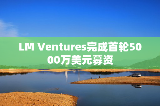 LM Ventures完成首轮5000万美元募资