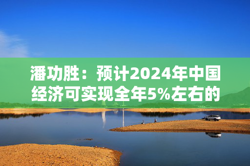 潘功胜：预计2024年中国经济可实现全年5%左右的增长目标