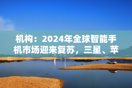 机构：2024年全球智能手机市场迎来复苏，三星、苹果位居前二