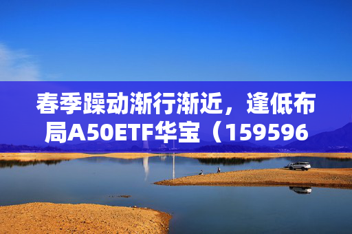 春季躁动渐行渐近，逢低布局A50ETF华宝（159596）或有助于把握结构性机会