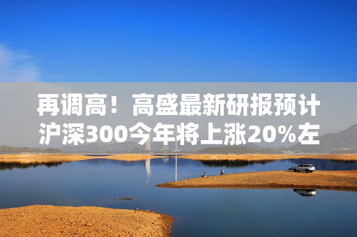 再调高！高盛最新研报预计沪深300今年将上涨20%左右