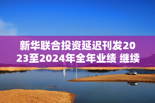 新华联合投资延迟刊发2023至2024年全年业绩 继续停牌