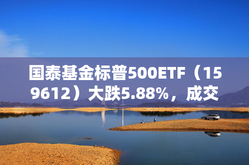 国泰基金标普500ETF（159612）大跌5.88%，成交额3.18亿元换手率54%，溢价率达13.21%