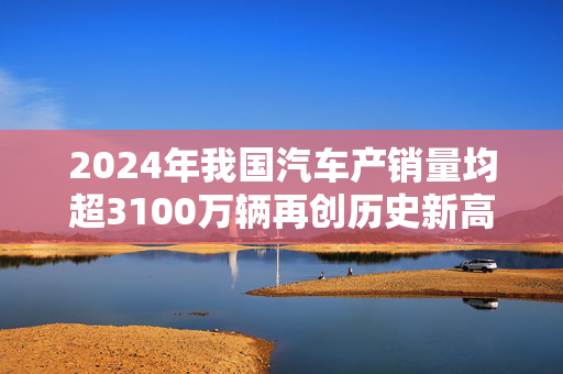 2024年我国汽车产销量均超3100万辆再创历史新高