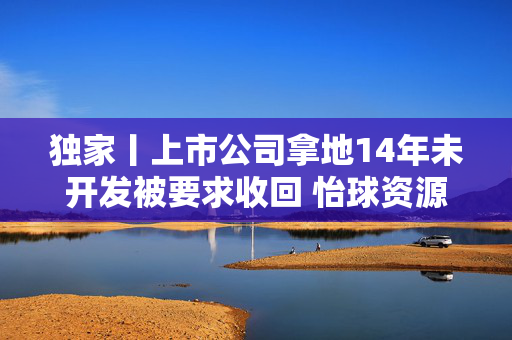 独家丨上市公司拿地14年未开发被要求收回 怡球资源“硬刚”太仓资规局背后究竟发生了什么？