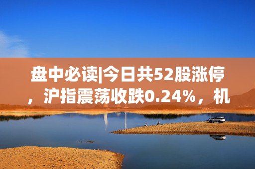 盘中必读|今日共52股涨停，沪指震荡收跌0.24%，机器人板块全天活跃