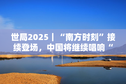 世局2025｜“南方时刻”接续登场，中国将继续唱响“全球南方”团结之声