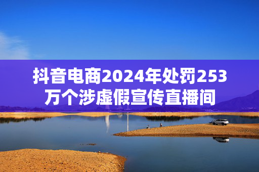 抖音电商2024年处罚253万个涉虚假宣传直播间