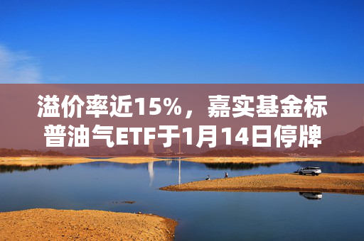 溢价率近15%，嘉实基金标普油气ETF于1月14日停牌一小时