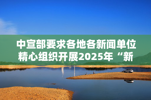 中宣部要求各地各新闻单位精心组织开展2025年“新春走基层”活动