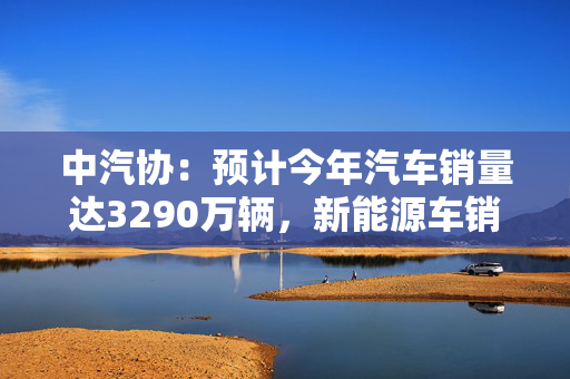 中汽协：预计今年汽车销量达3290万辆，新能源车销量增两成至1600万辆