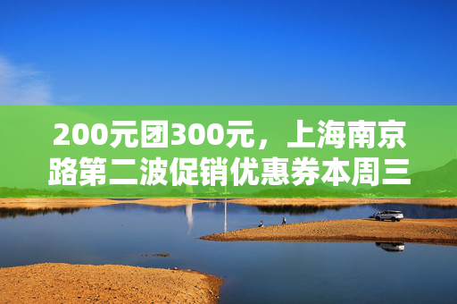 200元团300元，上海南京路第二波促销优惠券本周三发放