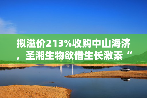 拟溢价213%收购中山海济，圣湘生物欲借生长激素“突围”？