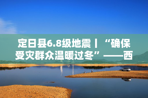 定日县6.8级地震丨“确保受灾群众温暖过冬”——西藏定日6.8级地震抗震救灾工作见闻