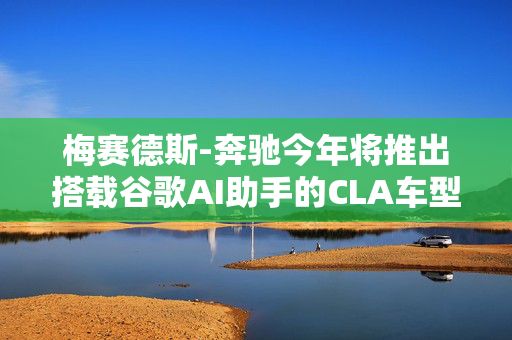 梅赛德斯-奔驰今年将推出搭载谷歌AI助手的CLA车型