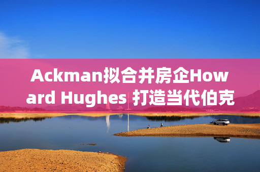 Ackman拟合并房企Howard Hughes 打造当代伯克希尔