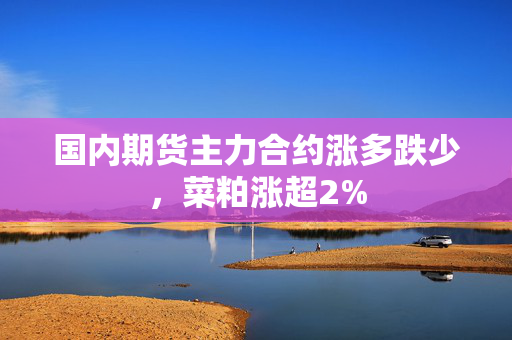 国内期货主力合约涨多跌少，菜粕涨超2%