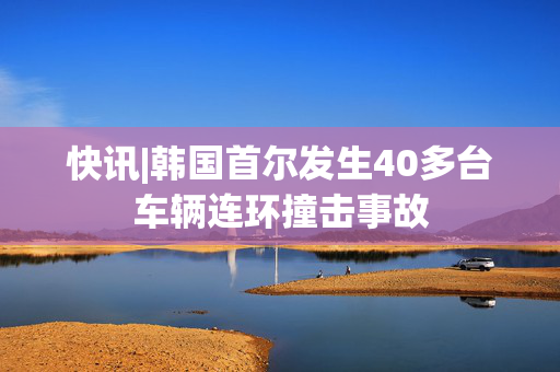 快讯|韩国首尔发生40多台车辆连环撞击事故