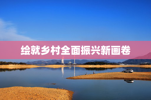 绘就乡村全面振兴新画卷