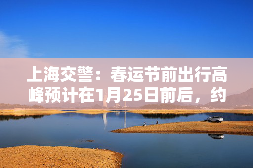 上海交警：春运节前出行高峰预计在1月25日前后，约100万人次/日