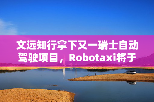 文远知行拿下又一瑞士自动驾驶项目，Robotaxi将于二季度投入运营