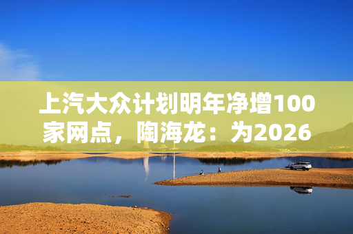 上汽大众计划明年净增100家网点，陶海龙：为2026年产品大年做准备