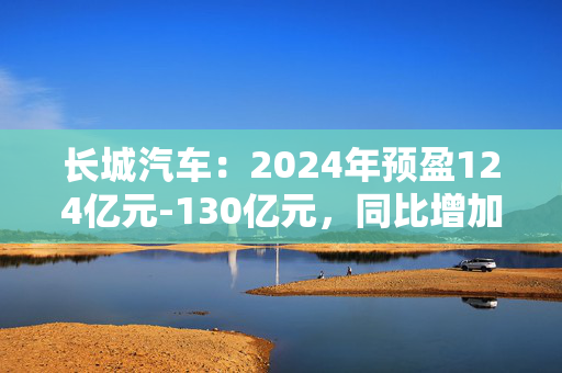 长城汽车：2024年预盈124亿元-130亿元，同比增加76.6%-85.14%