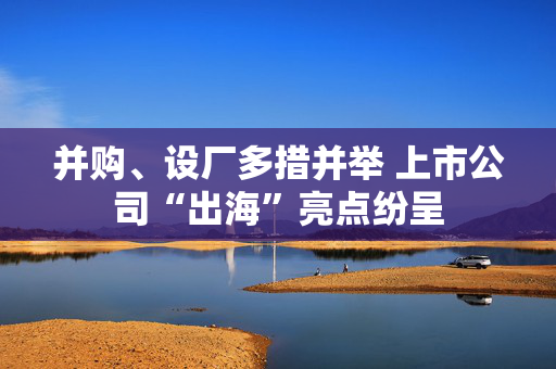 并购、设厂多措并举 上市公司“出海”亮点纷呈
