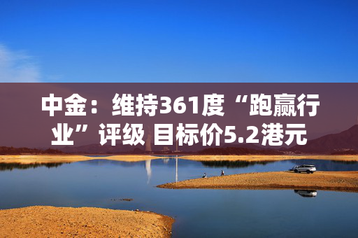 中金：维持361度“跑赢行业”评级 目标价5.2港元