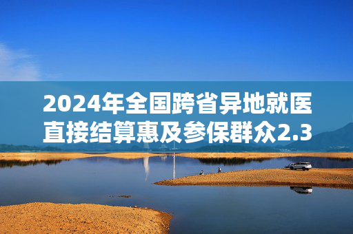 2024年全国跨省异地就医直接结算惠及参保群众2.38亿人次