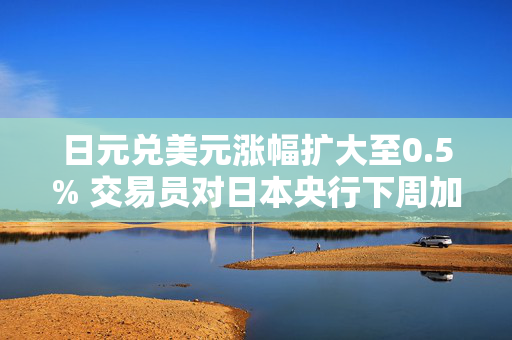 日元兑美元涨幅扩大至0.5% 交易员对日本央行下周加息的猜测升温