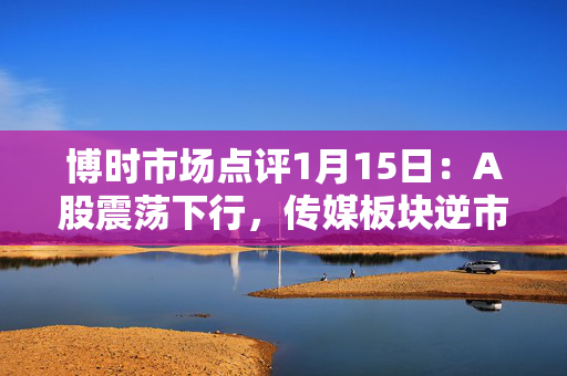 博时市场点评1月15日：A股震荡下行，传媒板块逆市领涨