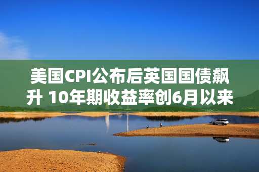 美国CPI公布后英国国债飙升 10年期收益率创6月以来最大跌幅